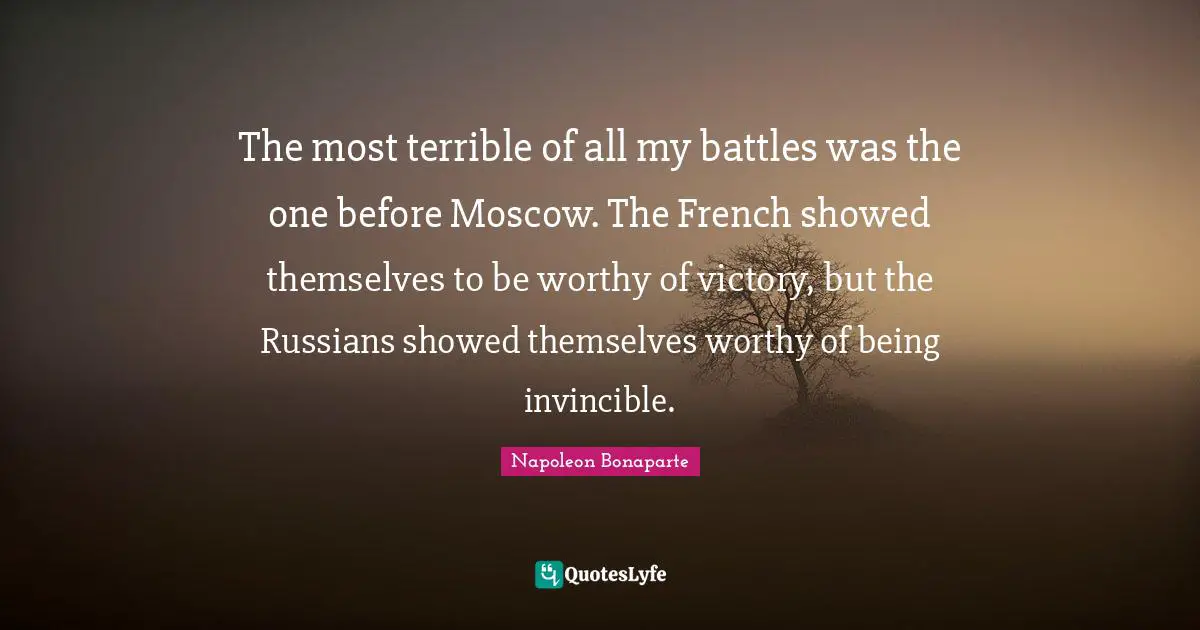 The most terrible of all my battles was the one before Moscow. The French showed themselves to be worthy of victory, but the Russians showed themselves worthy of being invincible.