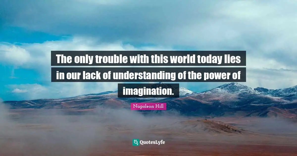 The only trouble with this world today lies in our lack of understanding of the power of imagination.