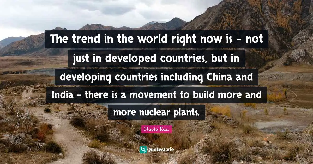 The trend in the world right now is - not just in developed countries, but in developing countries including China and India - there is a movement to build more and more nuclear plants.