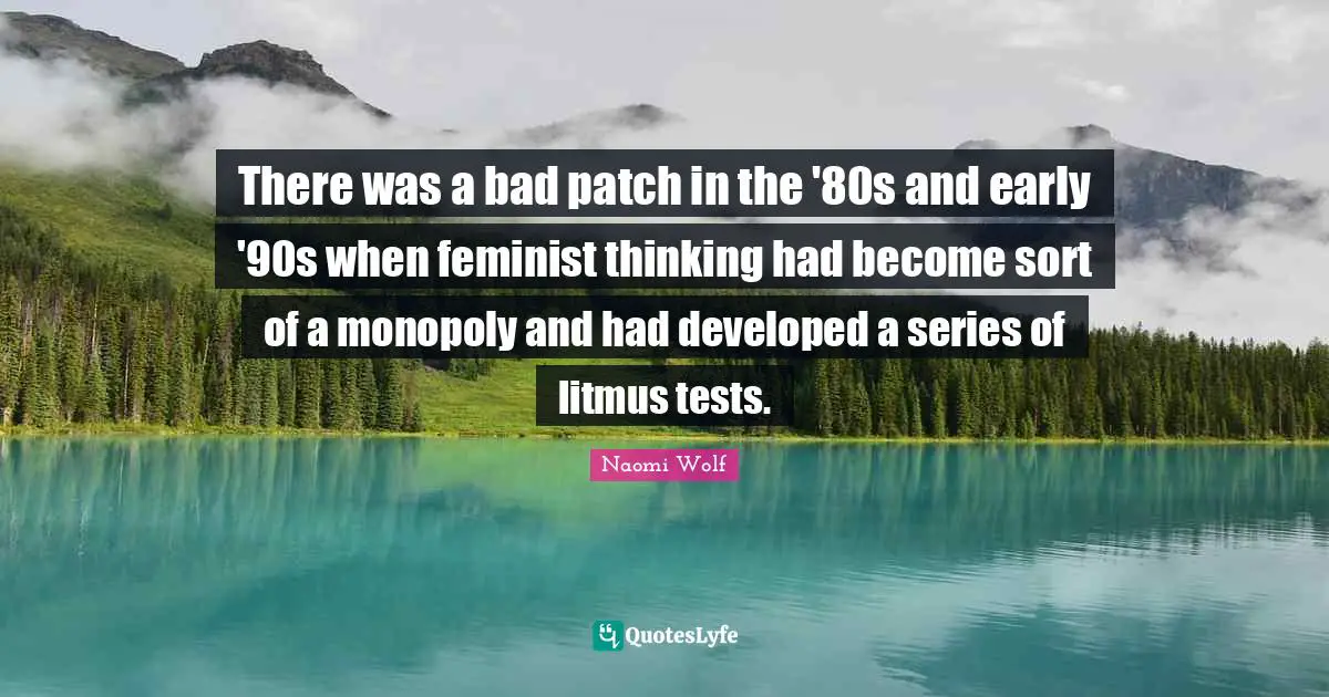 There was a bad patch in the '80s and early '90s when feminist thinking had become sort of a monopoly and had developed a series of litmus tests.