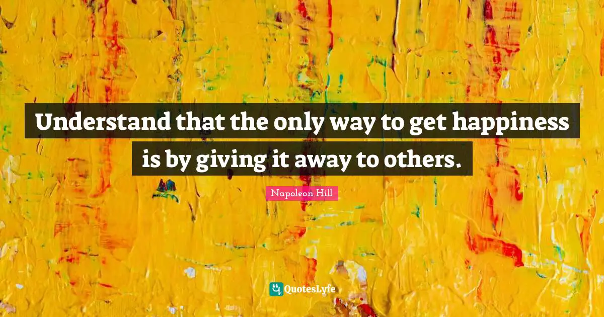 Napoleon Hill Quotes: "Understand that the only way to get happiness is by giving it away to others."