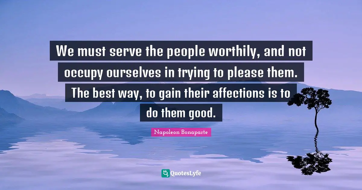 We must serve the people worthily, and not occupy ourselves in trying to please them. The best way, to gain their affections is to do them good.