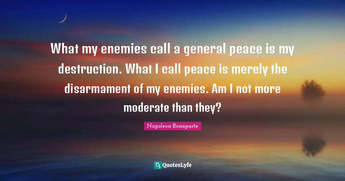 What my enemies call a general peace is my destruction. What I call peace is merely the disarmament of my enemies. Am I not more moderate than they?