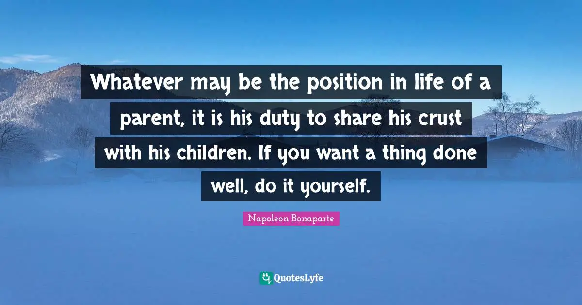 Whatever may be the position in life of a parent, it is his duty to share his crust with his children. If you want a thing done well, do it yourself.