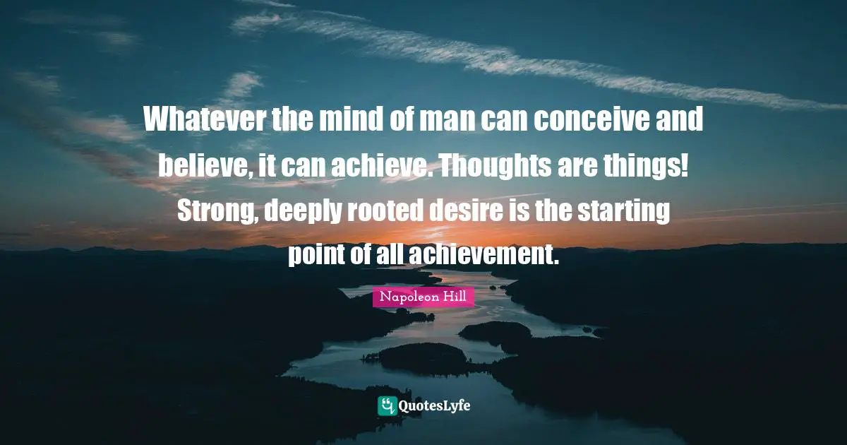 Whatever the mind of man can conceive and believe, it can achieve. Thoughts are things! Strong, deeply rooted desire is the starting point of all achievement.