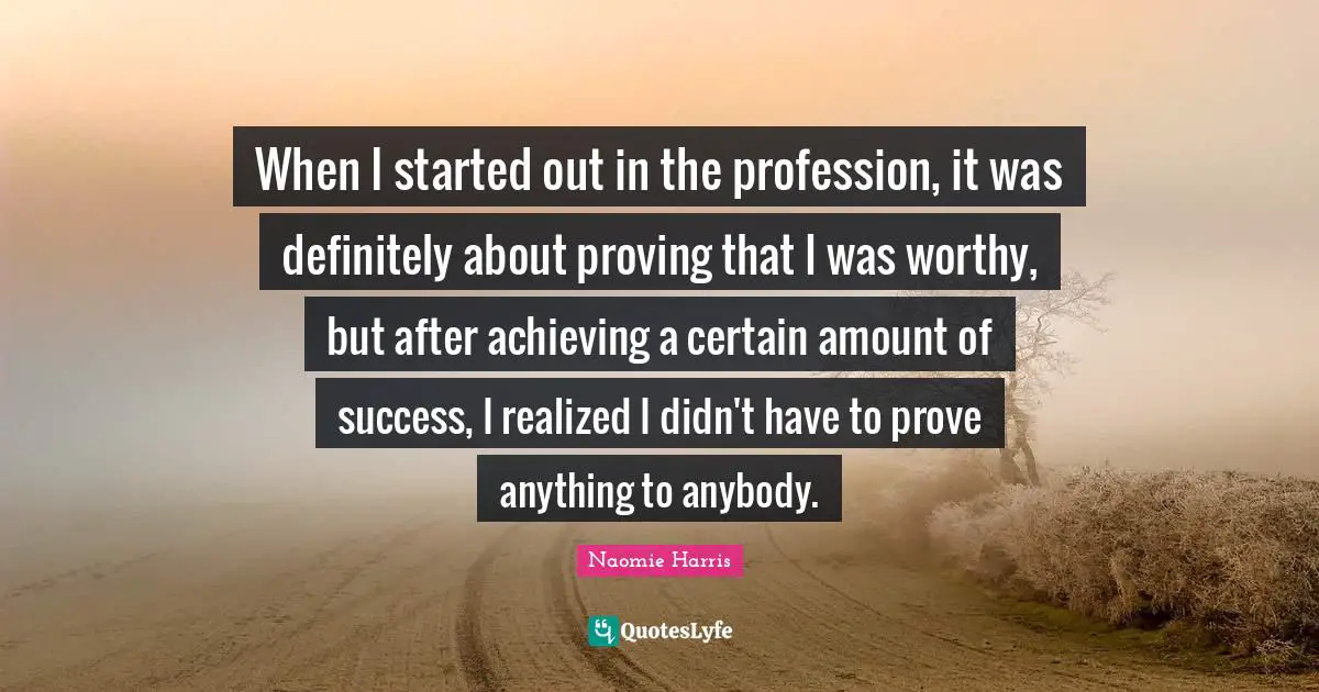 When I started out in the profession, it was definitely about proving that I was worthy, but after achieving a certain amount of success, I realized I didn't have to prove anything to anybody.