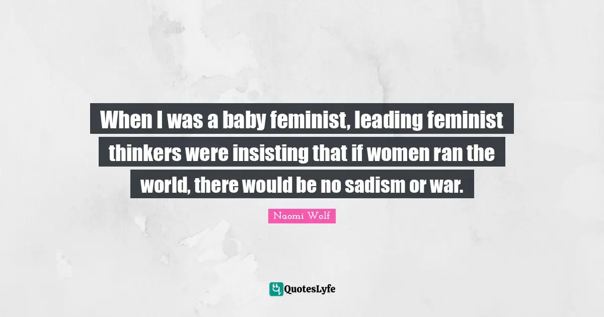 When I was a baby feminist, leading feminist thinkers were insisting that if women ran the world, there would be no sadism or war.