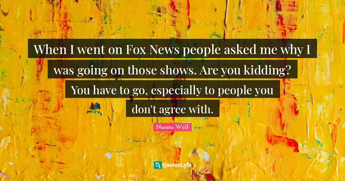 When I went on Fox News people asked me why I was going on those shows. Are you kidding? You have to go, especially to people you don't agree with.