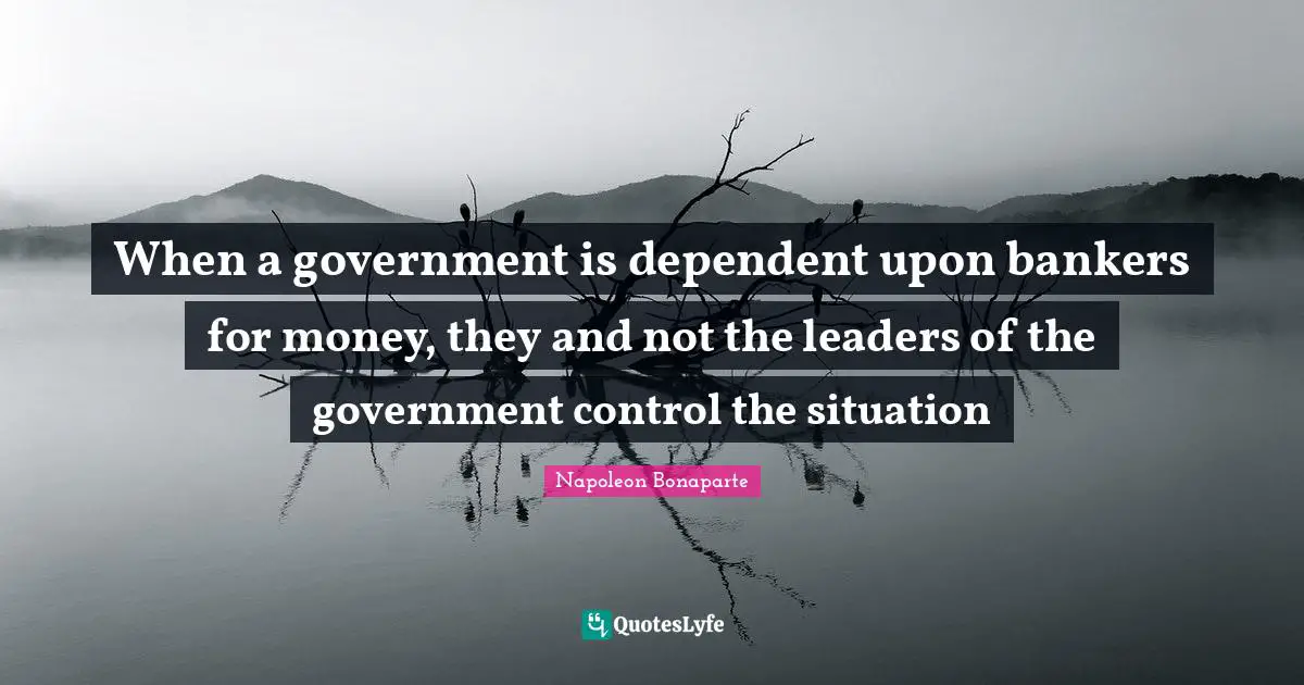 When a government is dependent upon bankers for money, they and not the leaders of the government control the situation