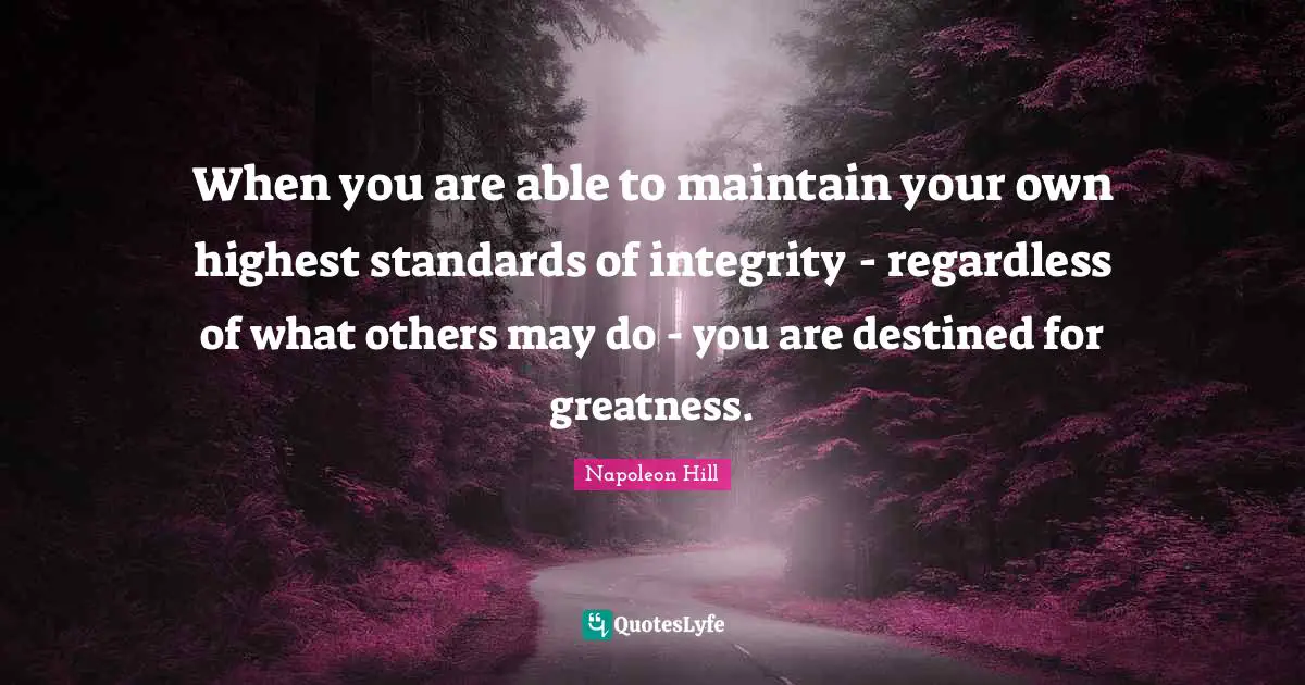 When you are able to maintain your own highest standards of integrity - regardless of what others may do - you are destined for greatness.