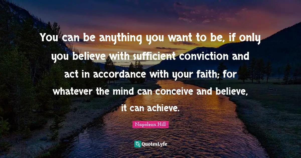 Napoleon Hill Quotes: You can be anything you want to be, if only you believe with sufficient conviction and act in accordance with your faith; for whatever the mind can conceive and believe, it can achieve.