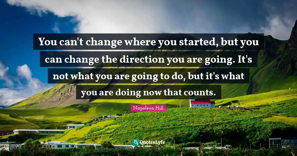 Napoleon Hill Quotes: "You can't change where you started, but you can change the direction you are going. It's not what you are going to do, but it's what you are doing now that counts."