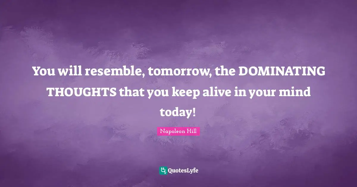 You will resemble, tomorrow, the DOMINATING THOUGHTS that you keep alive in your mind today!