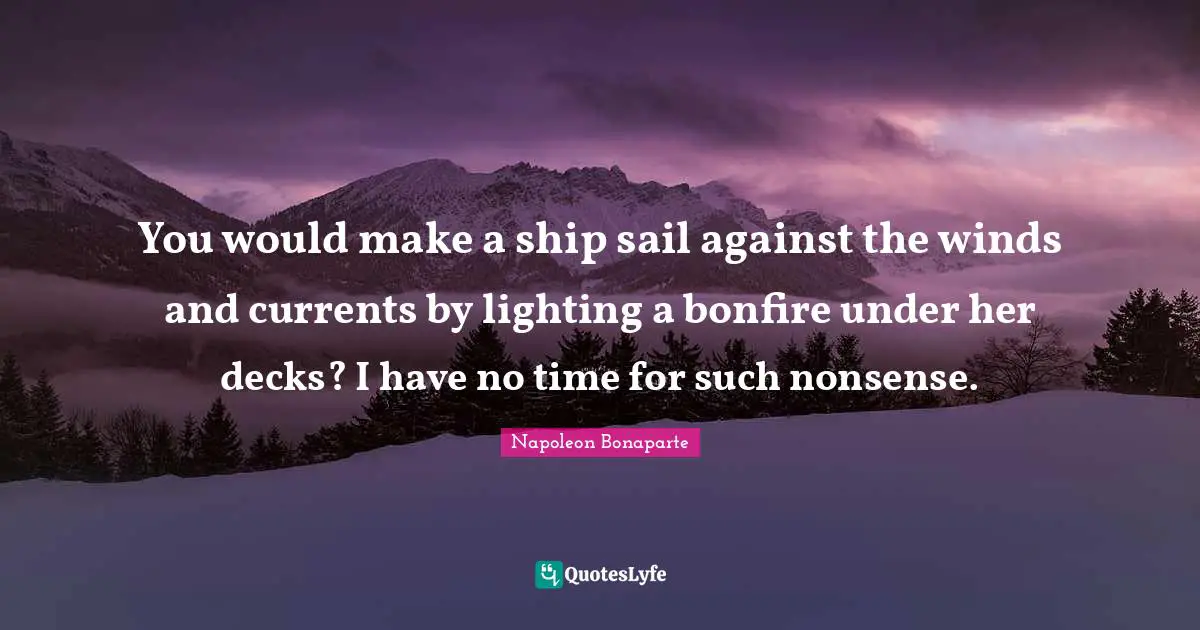 You would make a ship sail against the winds and currents by lighting a bonfire under her decks? I have no time for such nonsense.