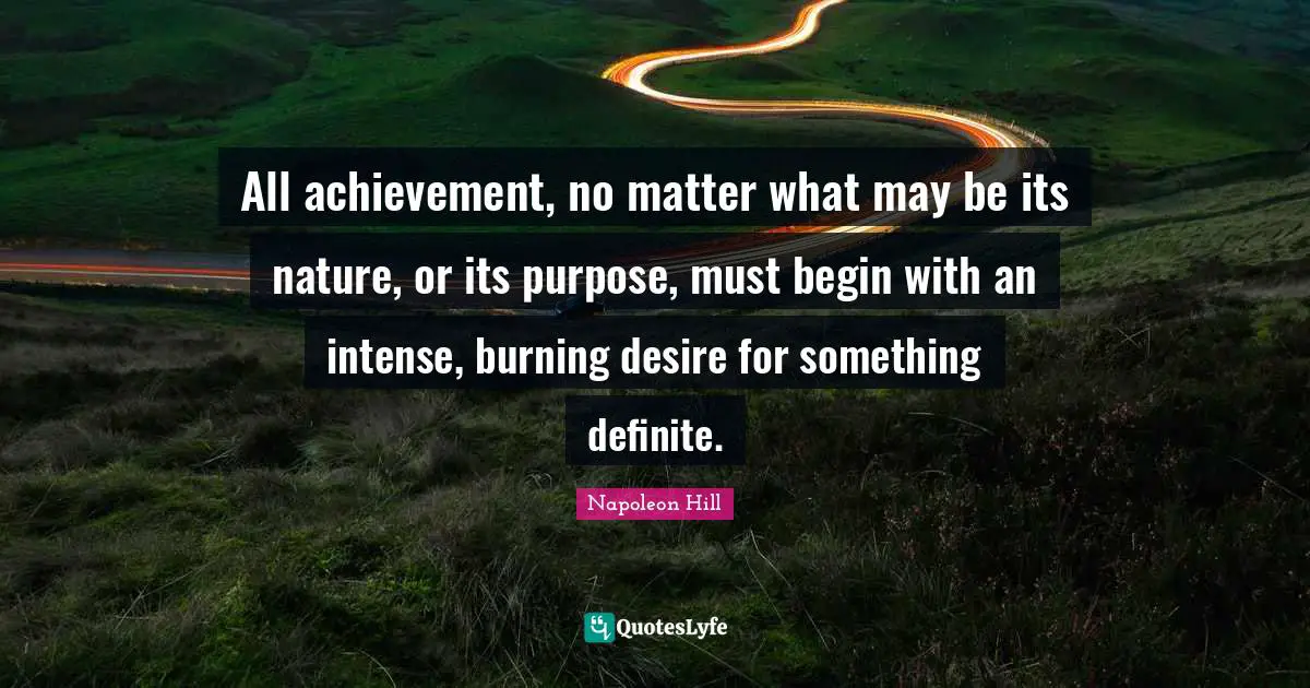 All achievement, no matter what may be its nature, or its purpose, must begin with an intense, burning desire for something definite.