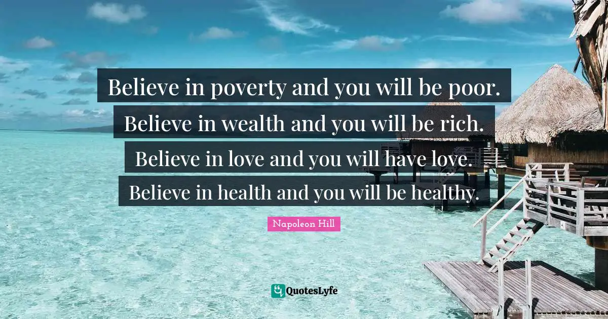 Believe in poverty and you will be poor. Believe in wealth and you will be rich. Believe in love and you will have love. Believe in health and you will be healthy.