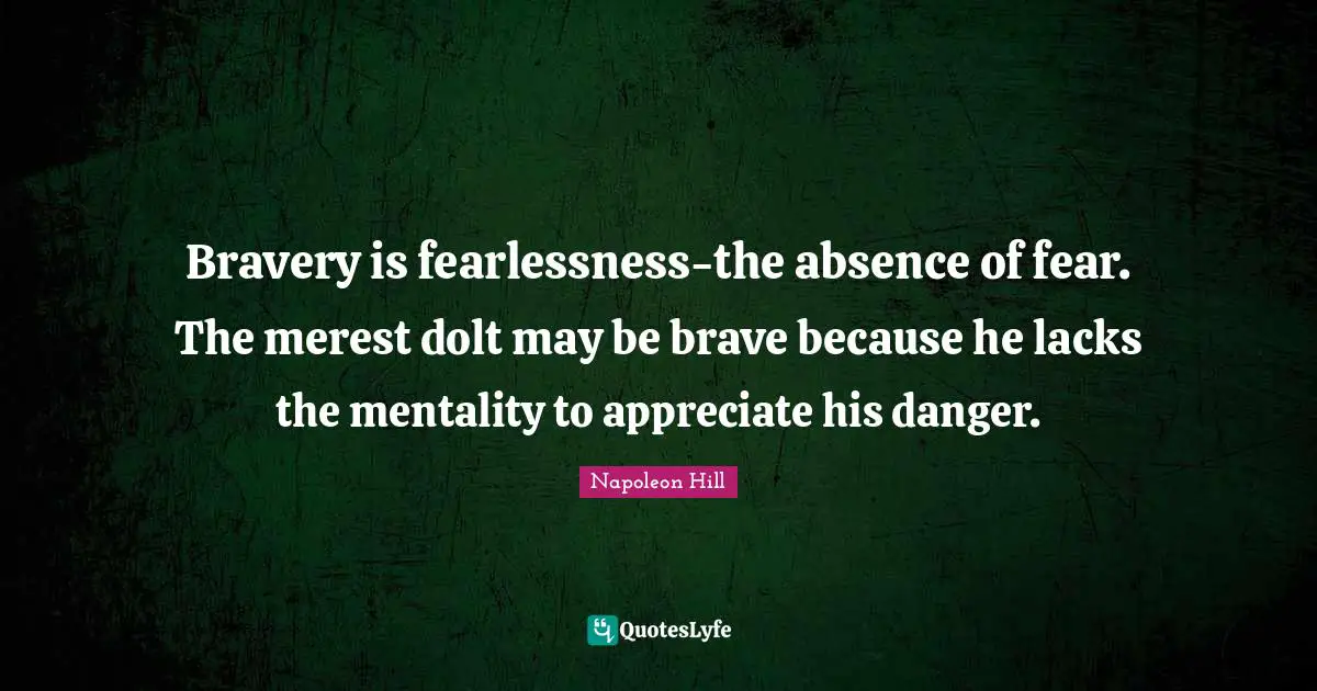 Bravery is fearlessness-the absence of fear. The merest dolt may be brave because he lacks the mentality to appreciate his danger.
