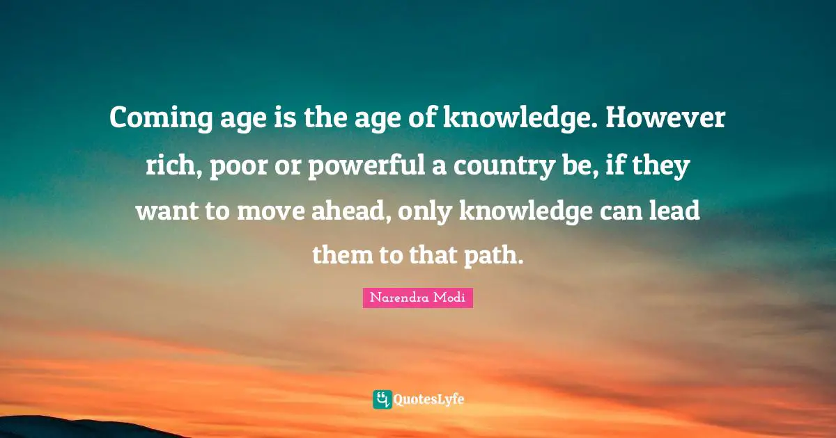 Coming age is the age of knowledge. However rich, poor or powerful a country be, if they want to move ahead, only knowledge can lead them to that path.