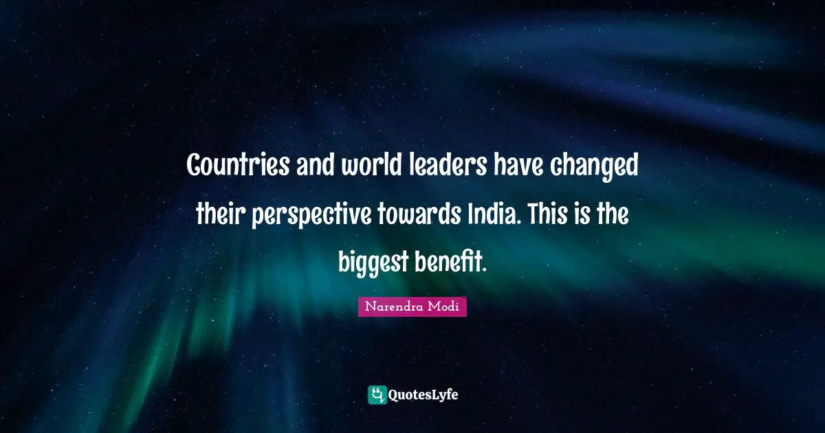 Countries and world leaders have changed their perspective towards India. This is the biggest benefit.