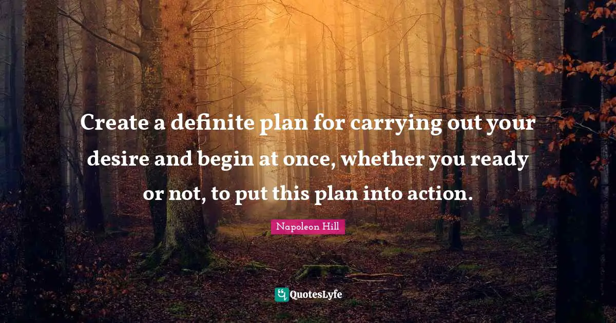 Create a definite plan for carrying out your desire and begin at once, whether you ready or not, to put this plan into action.