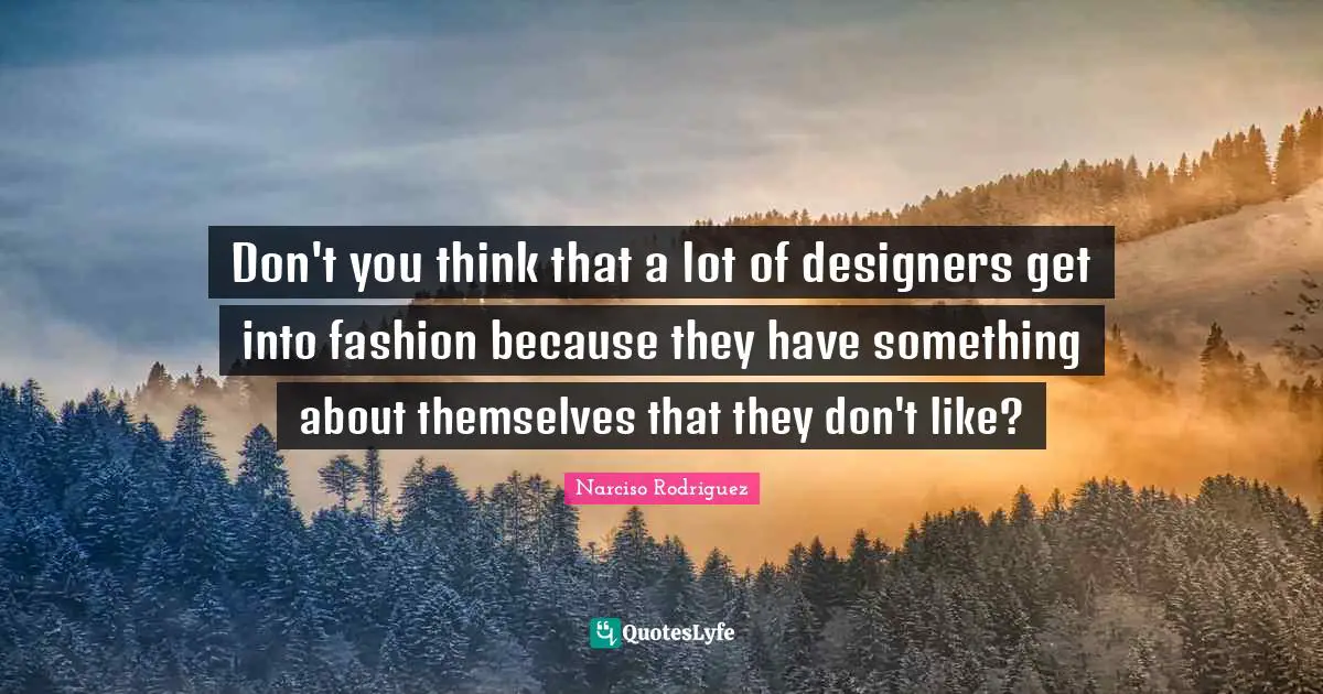 Don't you think that a lot of designers get into fashion because they have something about themselves that they don't like?
