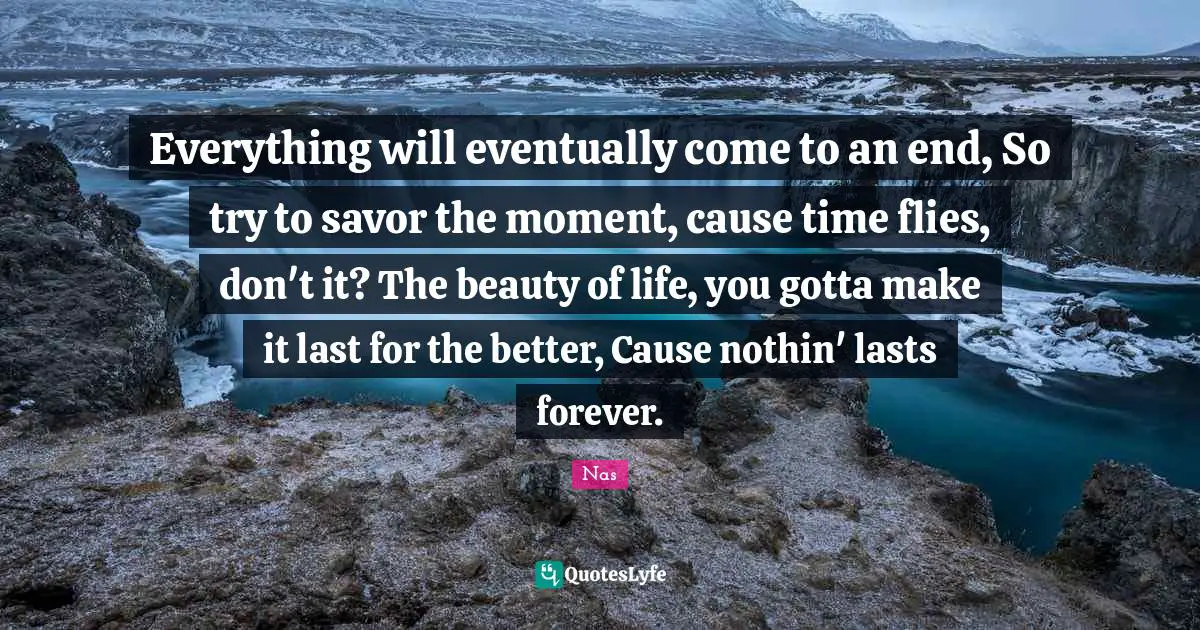 Nas Quotes: Everything will eventually come to an end, So try to savor the moment, cause time flies, don't it? The beauty of life, you gotta make it last for the better, Cause nothin' lasts forever.