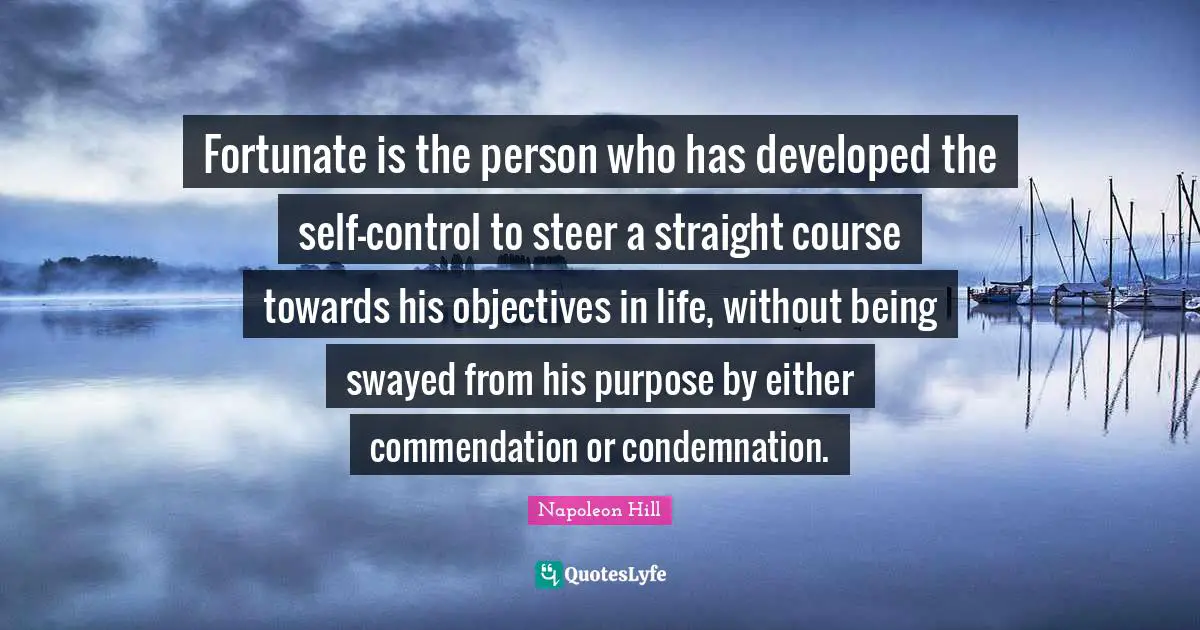 Fortunate is the person who has developed the self-control to steer a straight course towards his objectives in life, without being swayed from his purpose by either commendation or condemnation.