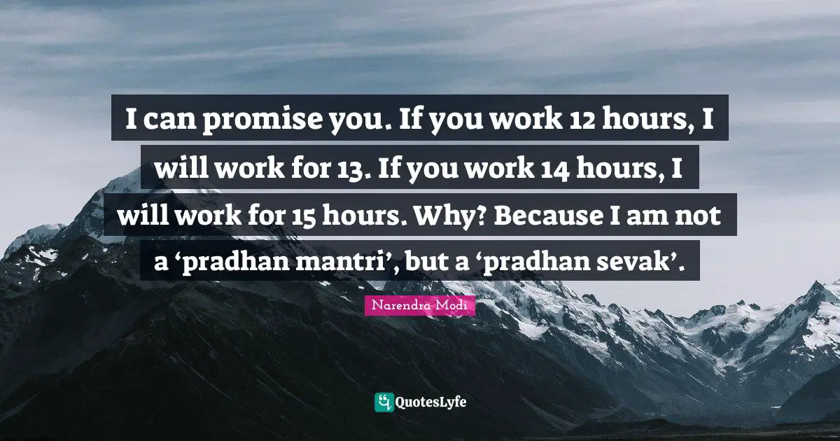 I can promise you. If you work 12 hours, I will work for 13. If you work 14 hours, I will work for 15 hours. Why? Because I am not a ‘pradhan mantri’, but a ‘pradhan sevak’.