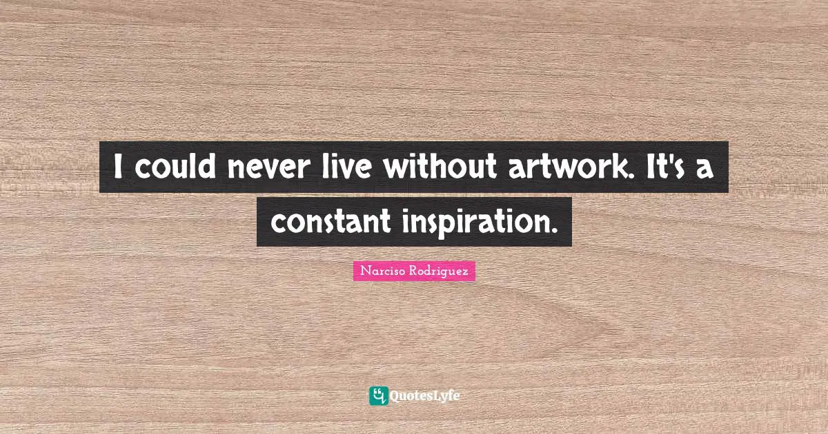 I could never live without artwork. It's a constant inspiration.