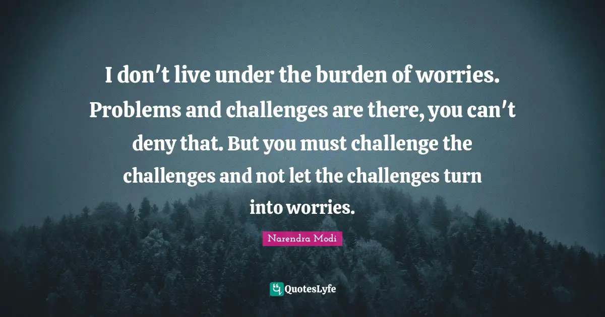 I don't live under the burden of worries. Problems and challenges are there, you can't deny that. But you must challenge the challenges and not let the challenges turn into worries.