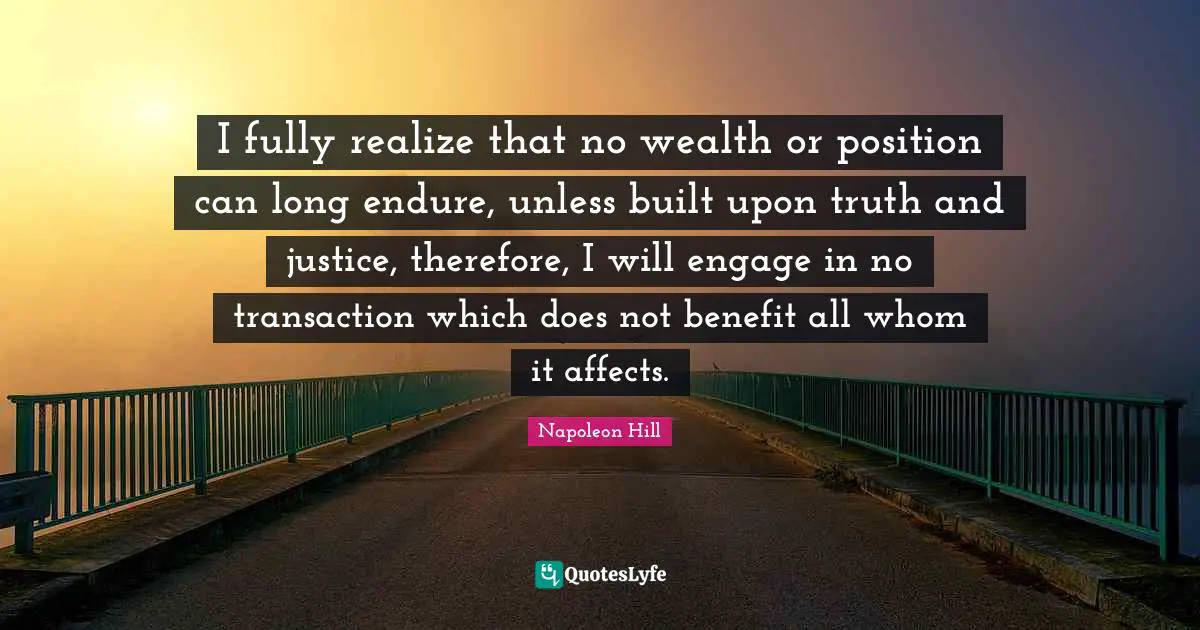 I fully realize that no wealth or position can long endure, unless built upon truth and justice, therefore, I will engage in no transaction which does not benefit all whom it affects.