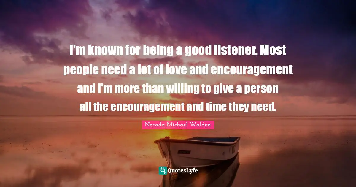 I'm known for being a good listener. Most people need a lot of love and encouragement and I'm more than willing to give a person all the encouragement and time they need.