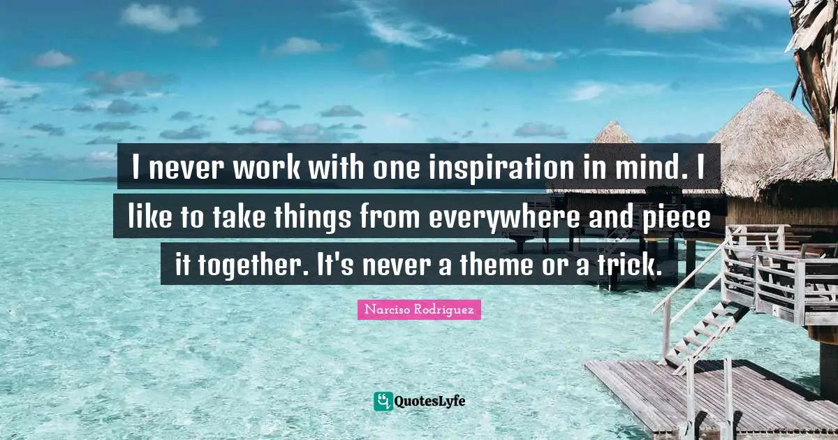 I never work with one inspiration in mind. I like to take things from everywhere and piece it together. It's never a theme or a trick.