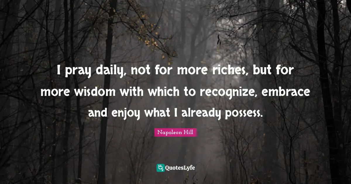 I pray daily, not for more riches, but for more wisdom with which to recognize, embrace and enjoy what I already possess.