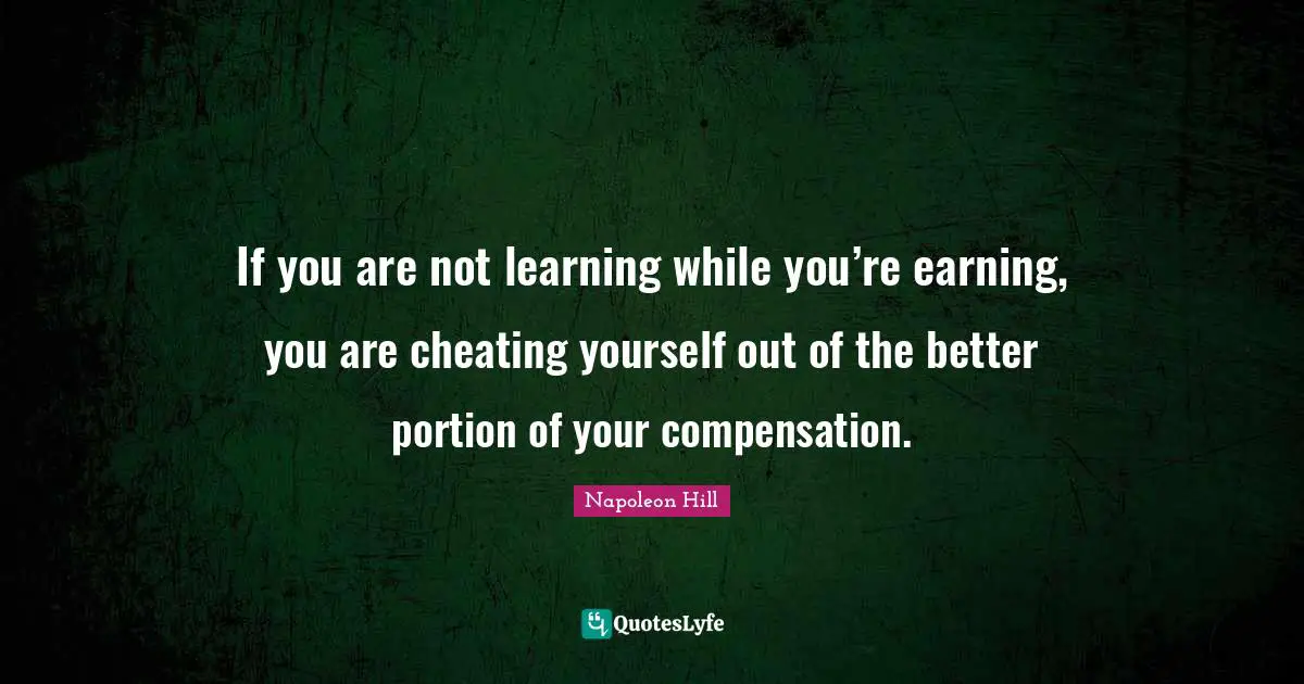 Napoleon Hill Quotes: "If you are not learning while you’re earning, you are cheating yourself out of the better portion of your compensation."