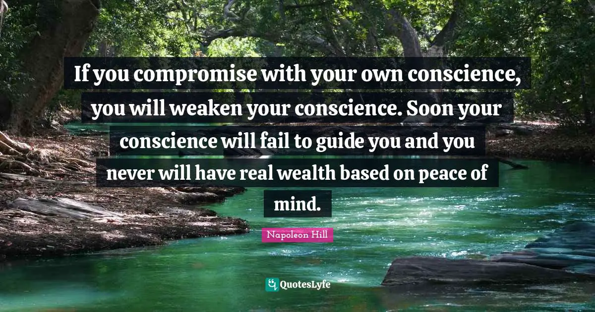 If you compromise with your own conscience, you will weaken your conscience. Soon your conscience will fail to guide you and you never will have real wealth based on peace of mind.