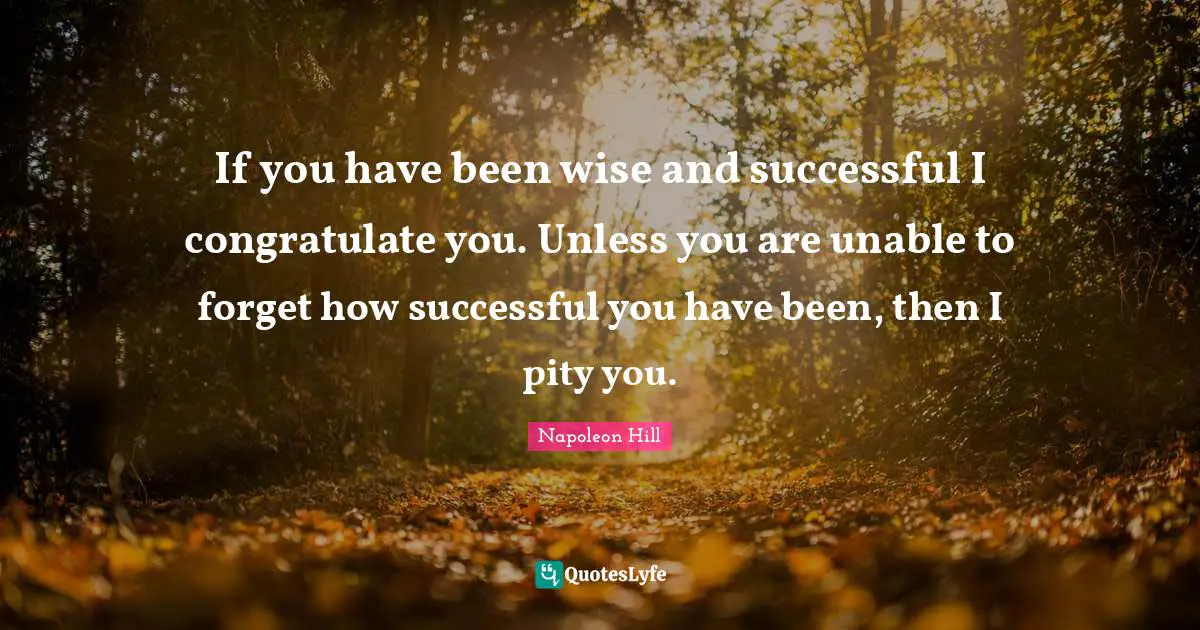 If you have been wise and successful I congratulate you. Unless you are unable to forget how successful you have been, then I pity you.