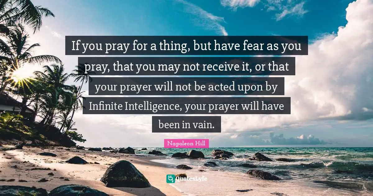 If you pray for a thing, but have fear as you pray, that you may not receive it, or that your prayer will not be acted upon by Infinite Intelligence, your prayer will have been in vain.