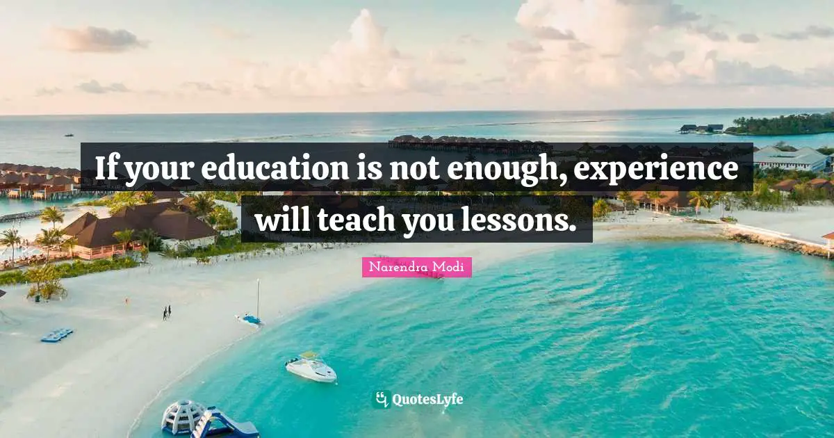If your education is not enough, experience will teach you lessons.