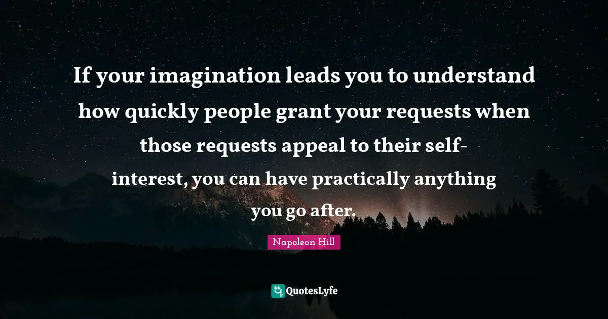 If your imagination leads you to understand how quickly people grant your requests when those requests appeal to their self- interest, you can have practically anything you go after.