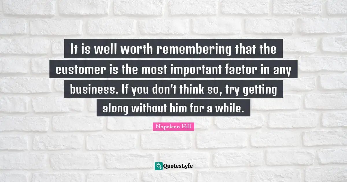 It is well worth remembering that the customer is the most important factor in any business. If you don't think so, try getting along without him for a while.