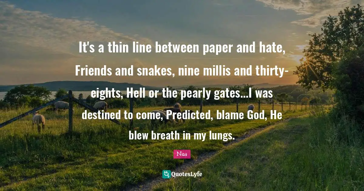 Nas Quotes: It's a thin line between paper and hate, Friends and snakes, nine millis and thirty-eights, Hell or the pearly gates...I was destined to come, Predicted, blame God, He blew breath in my lungs.