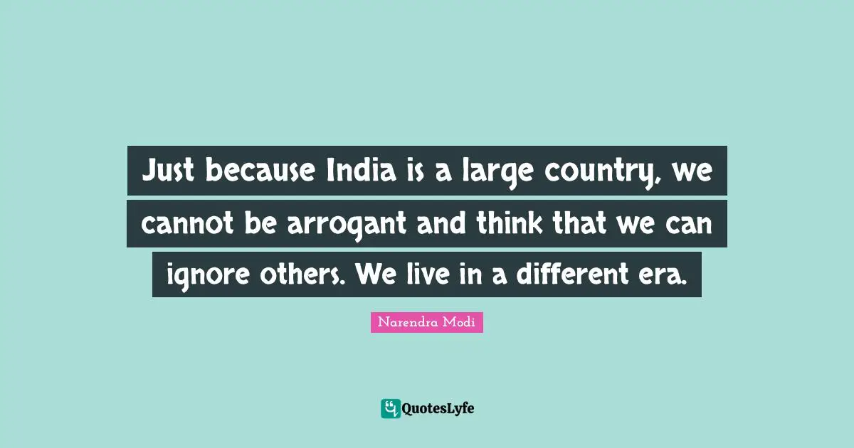 Just because India is a large country, we cannot be arrogant and think that we can ignore others. We live in a different era.