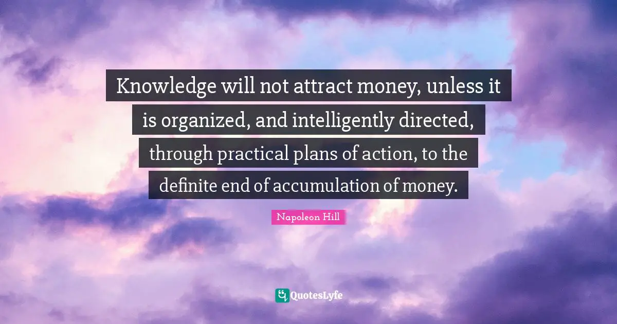Knowledge will not attract money, unless it is organized, and intelligently directed, through practical plans of action, to the definite end of accumulation of money.