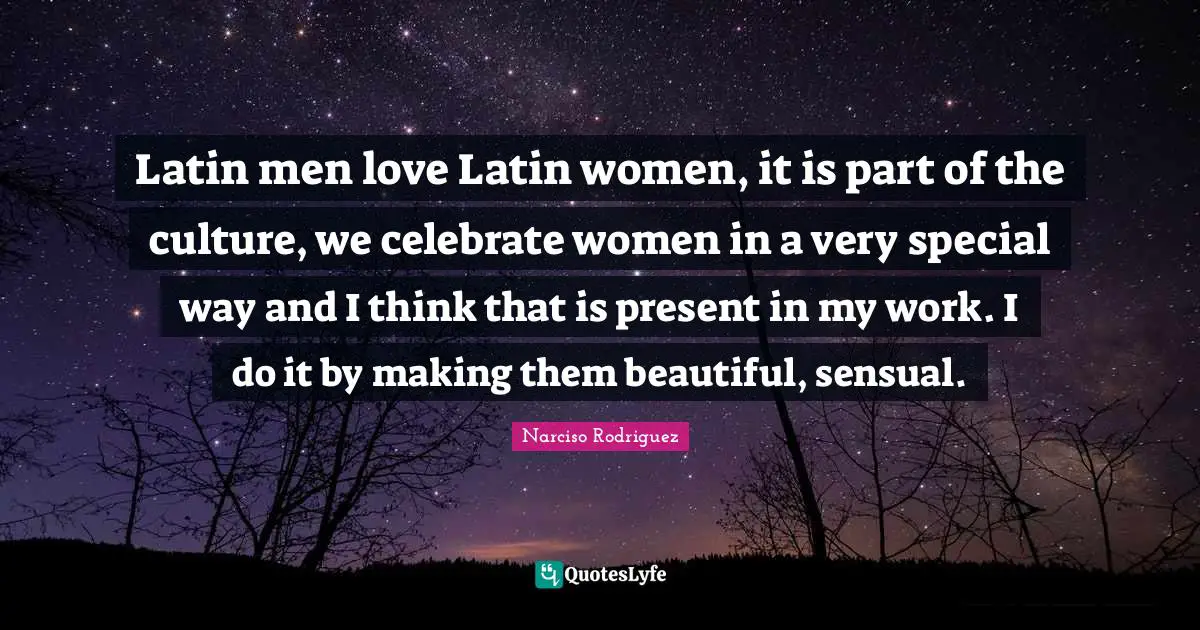 Latin men love Latin women, it is part of the culture, we celebrate women in a very special way and I think that is present in my work. I do it by making them beautiful, sensual.