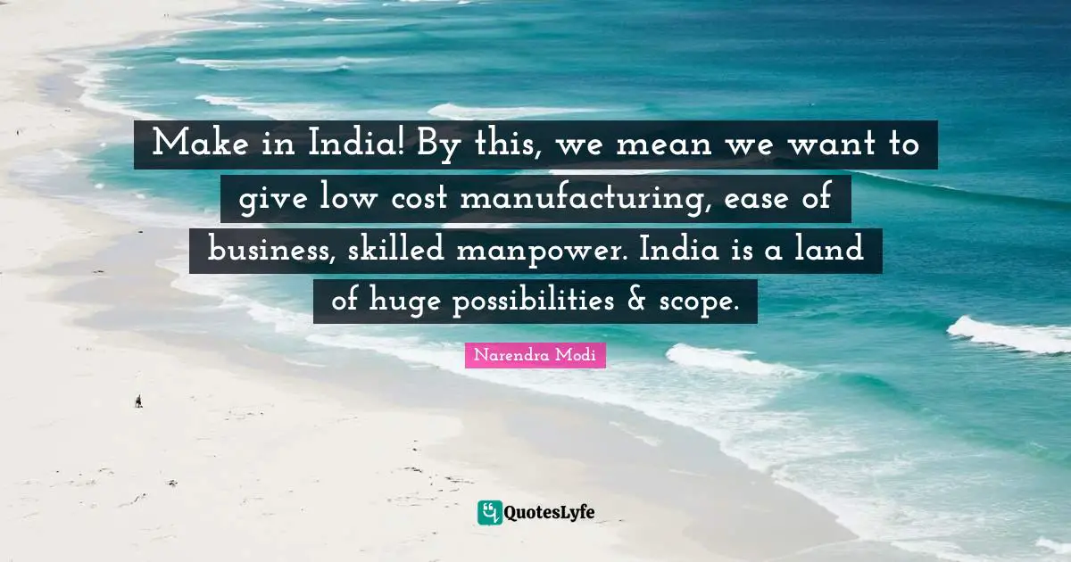 Make in India! By this, we mean we want to give low cost manufacturing, ease of business, skilled manpower. India is a land of huge possibilities & scope.