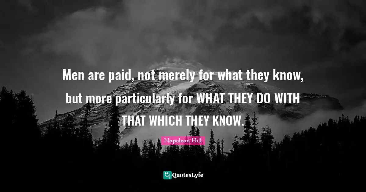 Men are paid, not merely for what they know, but more particularly for WHAT THEY DO WITH THAT WHICH THEY KNOW.