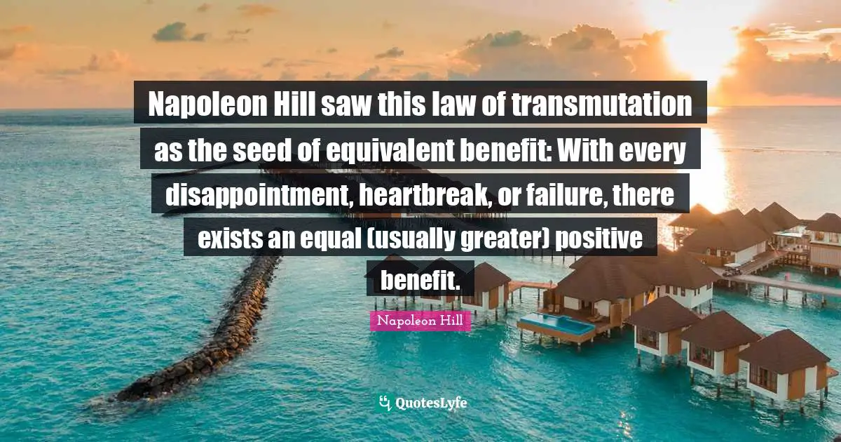 Napoleon Hill saw this law of transmutation as the seed of equivalent benefit: With every disappointment, heartbreak, or failure, there exists an equal (usually greater) positive benefit.