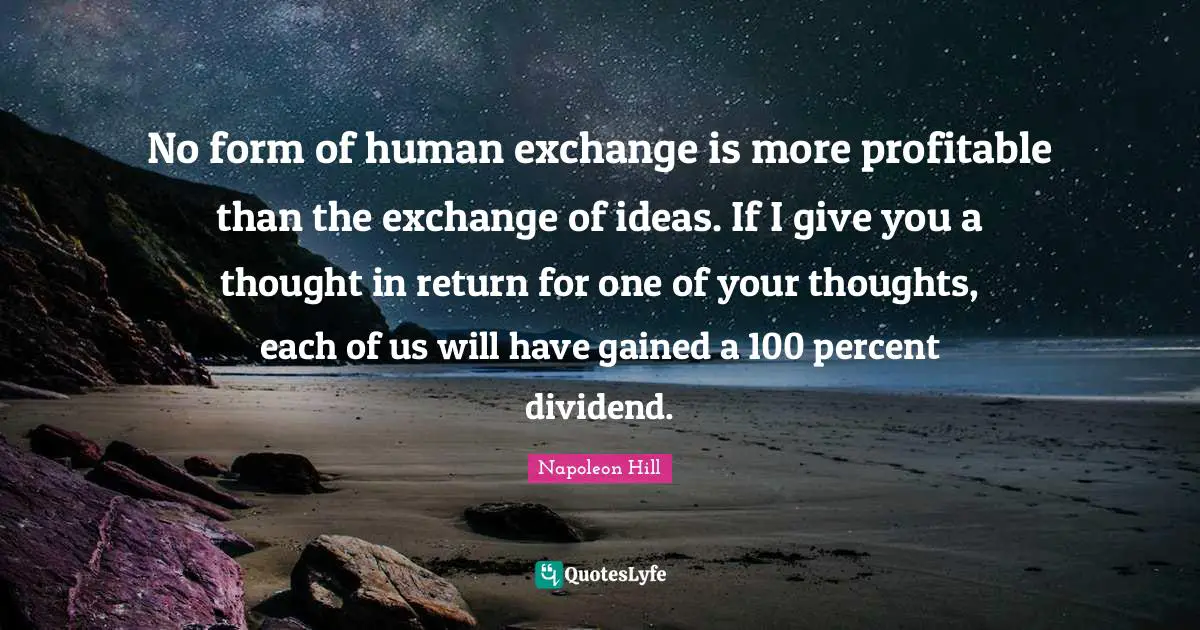 No form of human exchange is more profitable than the exchange of ideas. If I give you a thought in return for one of your thoughts, each of us will have gained a 100 percent dividend.