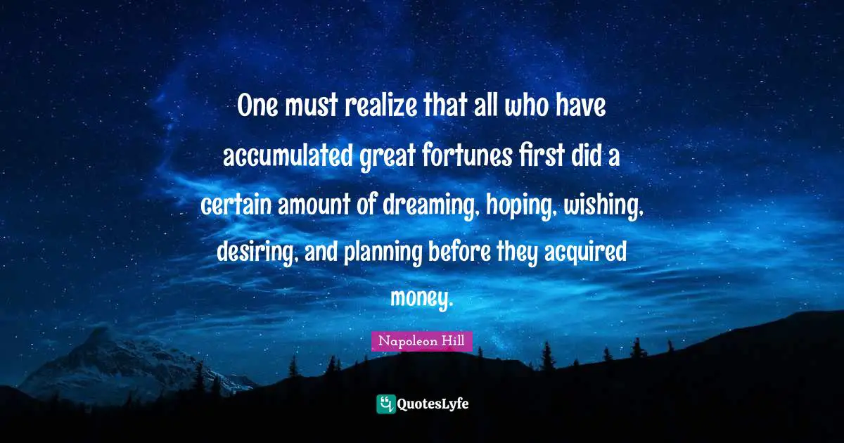 One must realize that all who have accumulated great fortunes first did a certain amount of dreaming, hoping, wishing, desiring, and planning before they acquired money.
